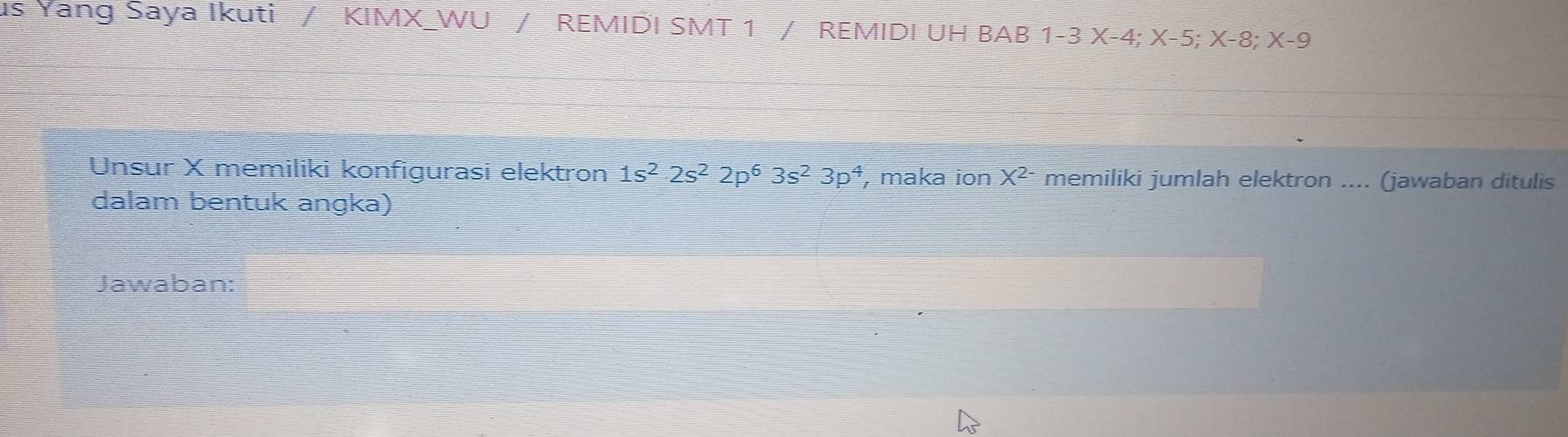 us Yang Saya Ikuti / KIMX_WU / REMIDI SMT 1 / REMIDI UH BAB 1-3X-4; X-5; X-8; X-9
Unsur X memiliki konfigurasi elektron 1s^22s^22p^63s^23p^4 , maka ion X^(2-) memiliki jumlah elektron .... (jawaban ditulis 
dalam bentuk angka) 
Jawaban: