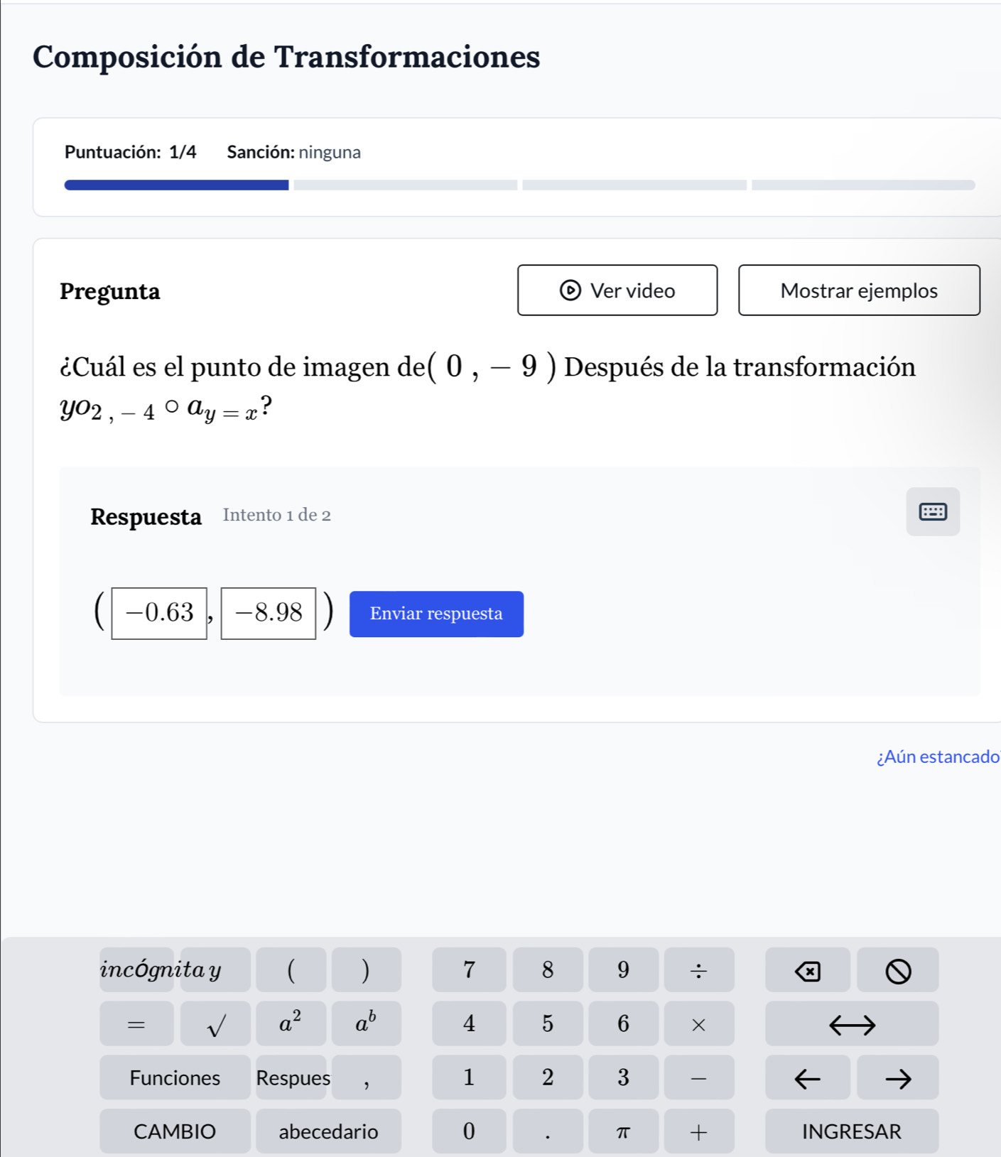 Composición de Transformaciones 
Puntuación: 1/4 Sanción: ninguna 
Pregunta Ver video Mostrar ejemplos 
¿Cuál es el punto de imagen de (0,-9) Después de la transformación
yo_2,-4°a_y=x ? 
Respuesta Intento 1 de 2
C -0.63 -8.98 Enviar respuesta 
¿Aún estancado 
incógnita y ( ) 7 8 9. . 
+ 
=
a^2 a^b
4 5 6 × 
Funciones Respues ,
1 2 3
0
CAMBIO abecedario π + INGRESAR