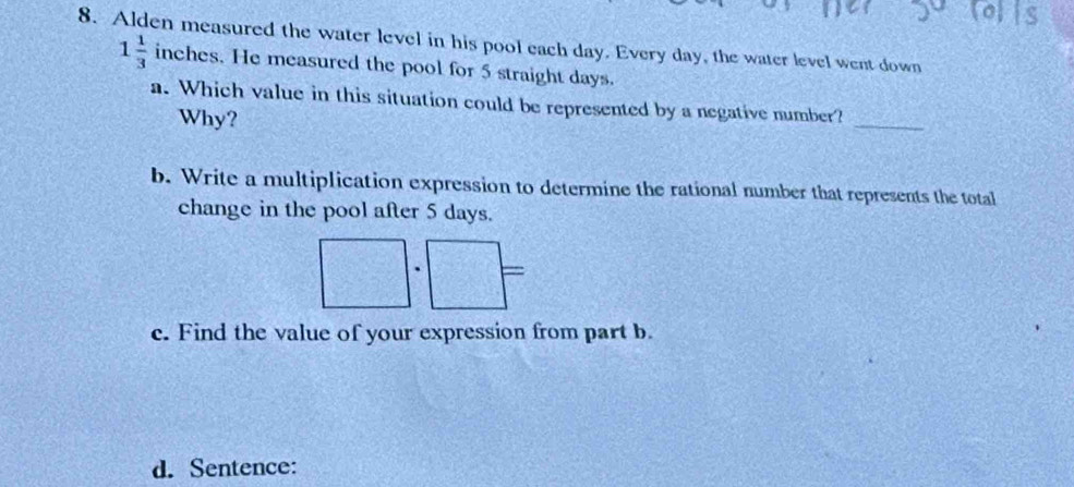 Alden measured the water level in his pool each day. Every day, the water level went down
1 1/3  inches. He measured the pool for 5 straight days. 
_ 
a. Which value in this situation could be represented by a negative number? 
Why? 
b. Write a multiplication expression to determine the rational number that represents the total 
change in the pool after 5 days.
□° =frac □ 
c. Find the value of your expression from part b. 
d. Sentence: