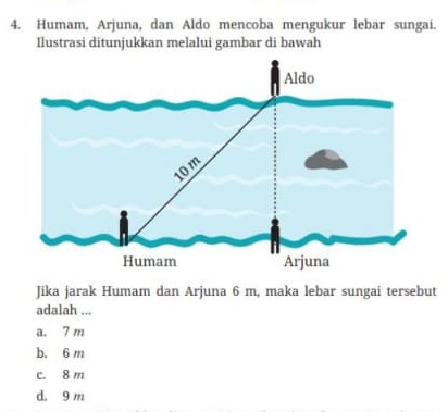 Humam, Arjuna, dan Aldo mencoba mengukur lebar sungai.
Ilustrasi ditunjukkan melalui gambar di bawah
Jika jarak Humam dan Arjuna 6 m, maka lebar sungai tersebut
adalah ...
a. 7 m
b. 6 m
c. 8 m
d. 9 m