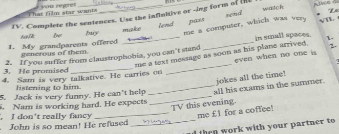 That film star wants you regret 
IV. Complete the sentences. Use the infinitive or -ing form of th Alice d 
lend pass send watch 
Le 
talk be buy make 
me a computer, which was very VIL 
1. My grandparents offered 
generous of them. __in small spaces. 1. 
me a text message as soon as his plane arrived. 2. 
2. If you suffer from claustrophobia, you can’t stand 
even when no one is 
3. He promised 
_ 
4. Sam is very talkative. He carries on 
_ 
jokes all the time! 
listening to him. 
5. Jack is very funny. He can’t help_ 
_all his exams in the summer. 
TV this evening. 
. Nam is working hard. He expects 
. I don’t really fancy 
_me £1 for a coffee! 
John is so mean! He refused 
_d then work with your partner to