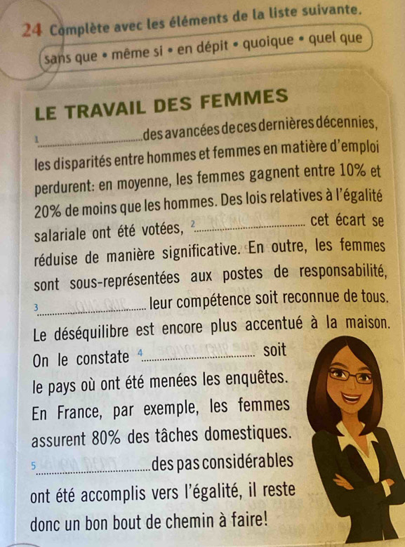 Complète avec les éléments de la liste suivante. 
sans que * même si • en dépit • quoique • quel que 
LE TRAVAIL DES FEMMES 
1_ des avancées deces dernières décennies, 
les disparités entre hommes et femmes en matière d'emploi 
perdurent: en moyenne, les femmes gagnent entre 10% et
20% de moins que les hommes. Des lois relatives à l'égalité 
salariale ont été votées, _ 
cet écart se 
réduise de manière significative. En outre, les femmes 
sont sous-représentées aux postes de responsabilité, 
3_ leur compétence soit reconnue de tous. 
Le déséquilibre est encore plus accentué à la maison. 
On le constate _soit 
le pays où ont été menées les enquêtes. 
En France, par exemple, les femmes 
assurent 80% des tâches domestiques. 
_5 
des pas considérables 
ont été accomplis vers l'égalité, il reste 
donc un bon bout de chemin à faire!