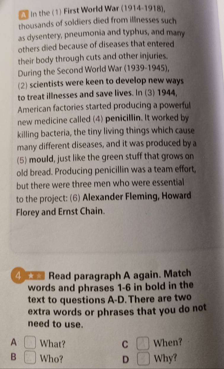 In the (1) First World War (1914-1918),
thousands of soldiers died from illnesses such
as dysentery, pneumonia and typhus, and many
others died because of diseases that entered
their body through cuts and other injuries.
During the Second World War (1939-1945),
(2) scientists were keen to develop new ways
to treat illnesses and save lives. In (3) 1944,
American factories started producing a powerful
new medicine called (4) penicillin. It worked by
killing bacteria, the tiny living things which cause
many different diseases, and it was produced by a
(5) mould, just like the green stuff that grows on
old bread. Producing penicillin was a team effort,
but there were three men who were essential
to the project: (6) Alexander Fleming, Howard
Florey and Ernst Chain.
4 Read paragraph A again. Match
words and phrases 1-6 in bold in the
text to questions A-D. There are two
extra words or phrases that you do not
need to use.
A □ What? C □ When?
B □ Who? D Why?