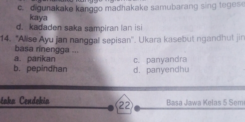 c. digunakake kanggo madhakake samubarang sing tegese
kaya
d. kadaden saka sampiran lan isi
14. “Alise Ayu jan nanggal sepisan”. Ukara kasebut ngandhut jin
basa rinengga ...
a. parikan c. panyandra
b. pepindhan dà panyendhu
taka Cendekia Basa Jawa Kelas 5 Sem
22