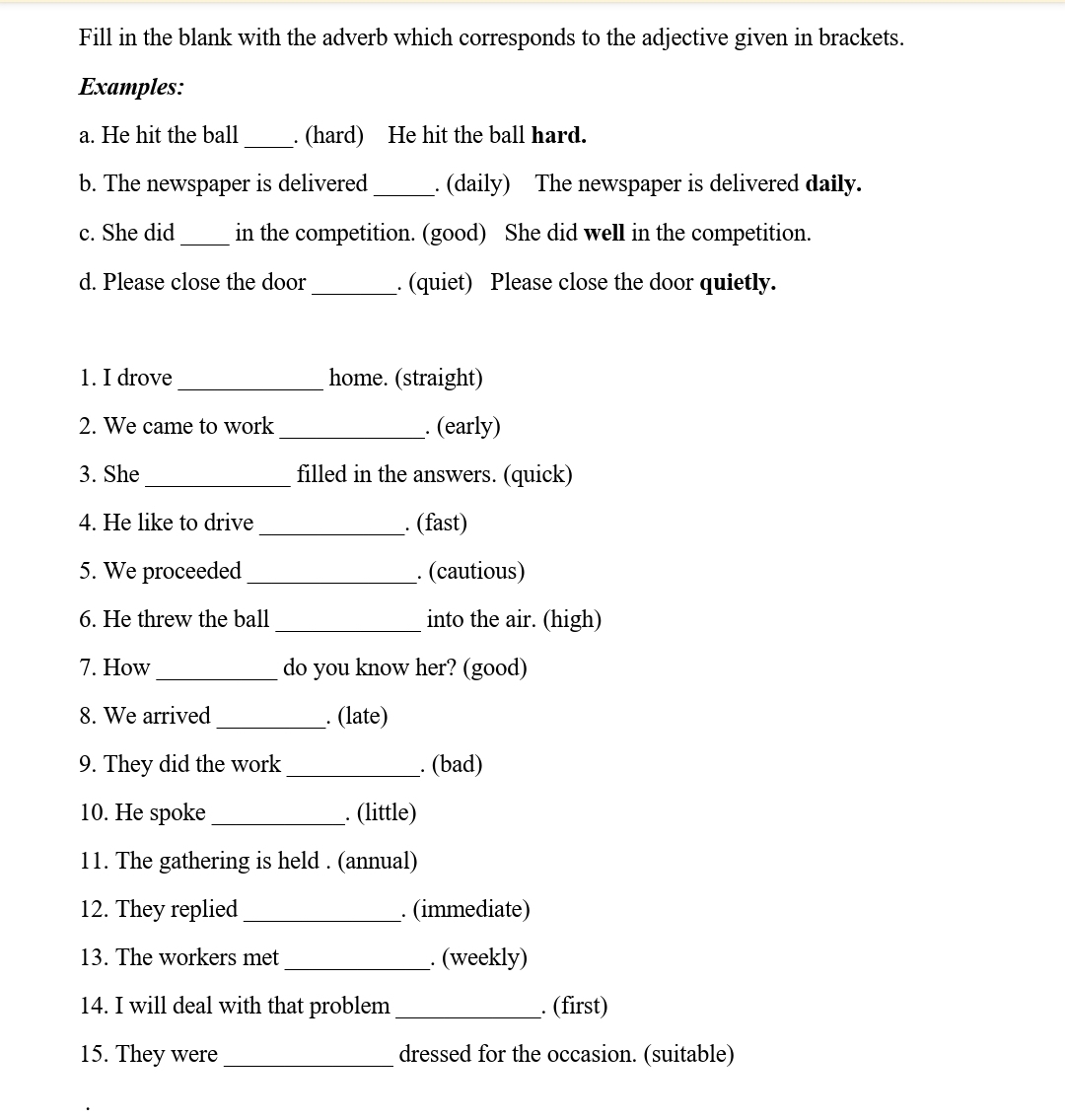 Fill in the blank with the adverb which corresponds to the adjective given in brackets. 
Examples: 
a. He hit the ball _. (hard) He hit the ball hard. 
b. The newspaper is delivered _. (daily) The newspaper is delivered daily. 
c. She did _in the competition. (good) She did well in the competition. 
d. Please close the door_ . (quiet) Please close the door quietly. 
1. I drove _home. (straight) 
2. We came to work _. (early) 
3. She _filled in the answers. (quick) 
4. He like to drive _. (fast) 
5. We proceeded _. (cautious) 
6. He threw the ball _into the air. (high) 
7. How _do you know her? (good) 
8. We arrived_ . (late) 
9. They did the work _. (bad) 
10. He spoke _. (little) 
11. The gathering is held . (annual) 
12. They replied _. (immediate) 
13. The workers met _. (weekly) 
14. I will deal with that problem _. (first) 
15. They were _dressed for the occasion. (suitable)