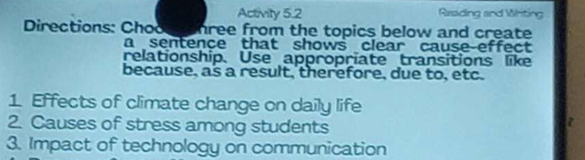 Activity 5.2 Reading and Writing 
Directions: Chooe c hree from the topics below and create 
a sentence that shows clear cause effect 
relationship. Use appropriate transitions like 
because, as a result, therefore, due to, etc. 
1 Effects of climate change on daily life 
2. Causes of stress among students 
3. Impact of technology on communication