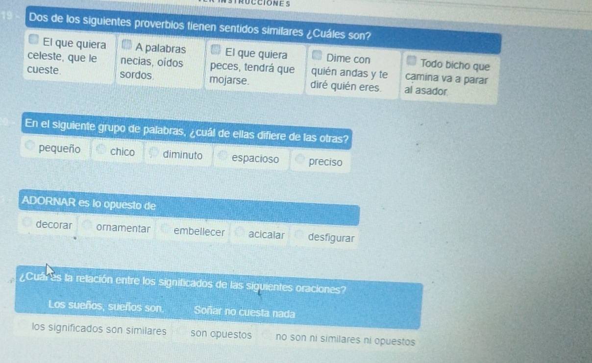 RUCCIONES
Dos de los siguientes proverbios tienen sentidos similares ¿Cuáles son?
El que quiera A palabras El que quiera Dime con Todo bicho que
celeste, que le necias, oídos peces, tendrá que quién andas y te camina va a parar
cueste. sordos. mojarse. diré quién eres. al asador
En el siguiente grupo de palabras, ¿cuál de ellas difiere de las otras?
pequeño chico diminuto espacioso preciso
ADORNAR es lo opuesto de
decorar ornamentar embellecer acicalar desfigurar
¿Cuár es la relación entre los significados de las siguientes oraciones?
Los sueños, sueños son. Soñar no cuesta nada
los significados son similares son opuestos no son ni similares ni opuestos