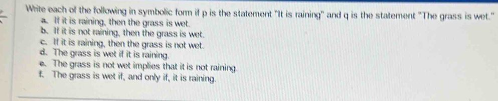 Write each of the following in symbolic form if p is the statement "It is raining' and q is the statement "The grass is wet." 
. If it is raining, then the grass is wet. 
b. If it is not raining, then the grass is wet. 
c. If it is raining, then the grass is not wet. 
d. The grass is wet if it is raining. 
e. The grass is not wet implies that it is not raining. 
f. The grass is wet if, and only if, it is raining.