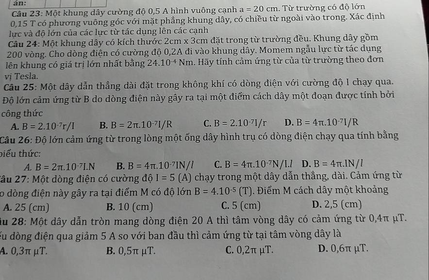 án:
Câu 23: Một khung dây cường độ 0,5 A hình vuông cạnh a=20cm. Từ trường có độ lớn
0,15 T có phương vuông góc với mặt phẳng khung dây, có chiều từ ngoài vào trong. Xác định
lực và độ lớn của các lực từ tác dụng lên các cạnh
Câu 24: Một khung dây có kích thước 2cm* 3cm đặt trong từ trường đều. Khung dây gồm
200 vòng. Cho dòng điện có cường độ 0,2A đi vào khung dây. Momem ngẫu lực từ tác dụng
lên khung có giá trị lớn nhất bằng 24.10^(-4)Nm Hãy tính cảm ứng từ của từ trường theo đơn
vị Tesla.
Câu 25: Một dây dẫn thẳng dài đặt trong không khí có dòng điện với cường độ I chạy qua.
Độ lớn cảm ứng từ B do dòng điện này gây ra tại một điểm cách dây một đoạn được tính bởi
công thức
A. B=2.10^(-7)r/I B. B=2π .10^(-7)I/R C. B=2.10^(-7)I/r D. B=4π .10^(-7)I/R
Câu 26: Độ lớn cảm ứng từ trong lòng một ống dây hình trụ có dòng điện chạy qua tính bằng
biểu thức:
A B=2π .10^(-7)I.N B. B=4π .10^(-7)IN/l C. B=4π .10^(-7)N/I.l D. B=4π .IN/l
Câu 27: Một dòng điện có cường độ I=5(A) chạy trong một dây dẫn thẳng, dài. Cảm ứng từ
o dòng điện này gây ra tại điểm M có độ lớn B=4.10^(-5)(T). Điểm M cách dây một khoảng
A. 25 (cm) B. 10 (cm) C. 5 (cm) D. 2,5 (cm)
ầu 28: Một dây dẫn tròn mang dòng điện 20 A thì tâm vòng dây có cảm ứng từ 0,4π μT.
du dòng điện qua giảm 5 A so với ban đầu thì cảm ứng từ tại tâm vòng dây là
A. 0,3π μT. B. 0,5π μT. C. 0,2π μT. D. 0,6π μT.