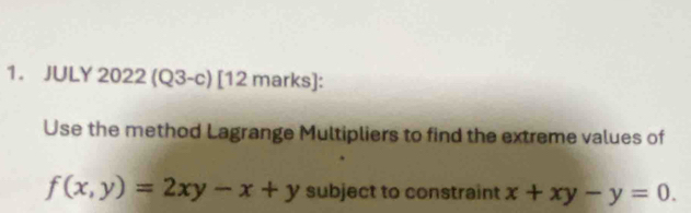 JULY 2022(Q3-c) [12 marks]:
Use the method Lagrange Multipliers to find the extreme values of
f(x,y)=2xy-x+y subject to constraint x+xy-y=0.