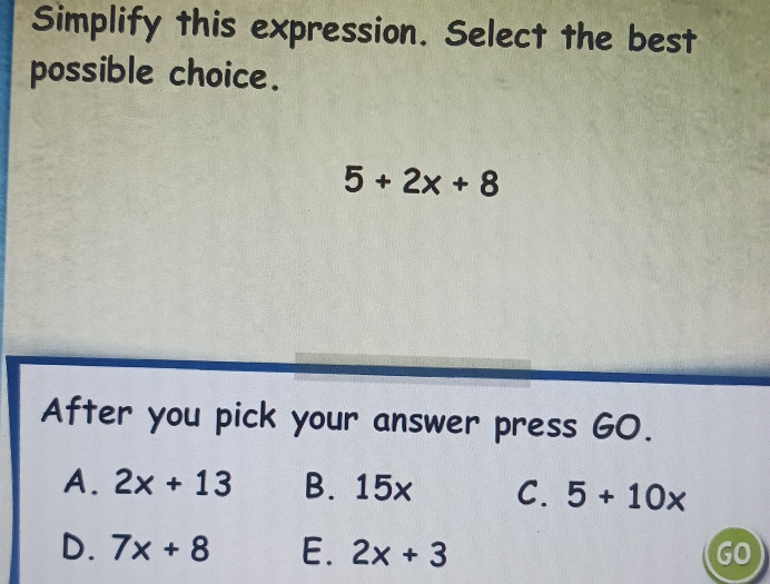 Simplify this expression. Select the best
possible choice.
5+2x+8
After you pick your answer press GO.
A. 2x+13 B. 15x C. 5+10x
D. 7x+8 E. 2x+3 GO