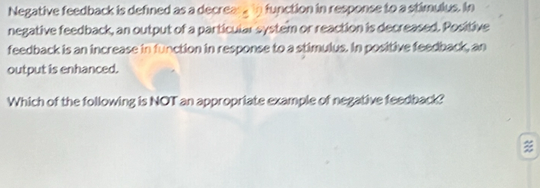 Negative feedback is defined as a decreas , in function in response to a stimulus. In 
negative feedback, an output of a particular system or reaction is decreased. Positive 
feedback is an increase in function in response to a stimulus. In positive feedback, an 
output is enhanced. 
Which of the following is NOT an appropriate example of negative feedback?