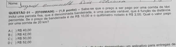 Nome:
QUESTÃO 01 - (EF09MA06) - (1,0 ponto) - Sabe-se que o preço a ser pago por uma corrida de táxi
inclui uma parcela fixa, que é denominada bandeirada, e uma parcela variável, que é função da distância
percorrida. Se o preço da bandeirada é de R$ 10,00 e o quilômetro rodado é R$ 2,00. Qual o valor pago
por uma corrida de 20 km?
A( ) R$ 40,00
B ( ) R$ 42,00
C ( ) R$ 50,00
D ( ) R$ 52,00
volveu um apliçativo para entregas de