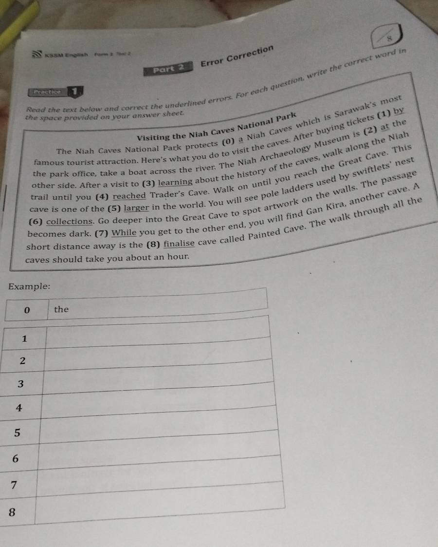 KSSM English form 2 7la 2 
Error Correction 
Part 2 
Read the text below and correct the underlined errors. For each question, write the correct word in 
Practice 
the space provided on your answer sheet. 
Visiting the Niah Caves National Park 
The Niah Caves National Park protects (0) a Niah Caves which is Sarawak's mos 
famous tourist attraction. Here's what you do to visit the caves. After buying tickets (1) by 
the park office, take a boat across the river. The Niah Archaeology Museum is (2) at the 
other side. After a visit to (3) learning about the history of the caves, walk along the Niah 
trail until you (4) reached Trader's Cave. Walk on until you reach the Great Cave. This 
cave is one of the (5) larger in the world. You will see pole ladders used by swiftlets' nest 
(6) collections. Go deeper into the Great Cave to spot artwork on the walls. The passage 
becomes dark. (7) While you get to the other end, you will find Gan Kira, another cave. A 
short distance away is the (8) finalise cave called Painted Cave. The walk through all the 
caves should take you about an hour. 
Example: 
8