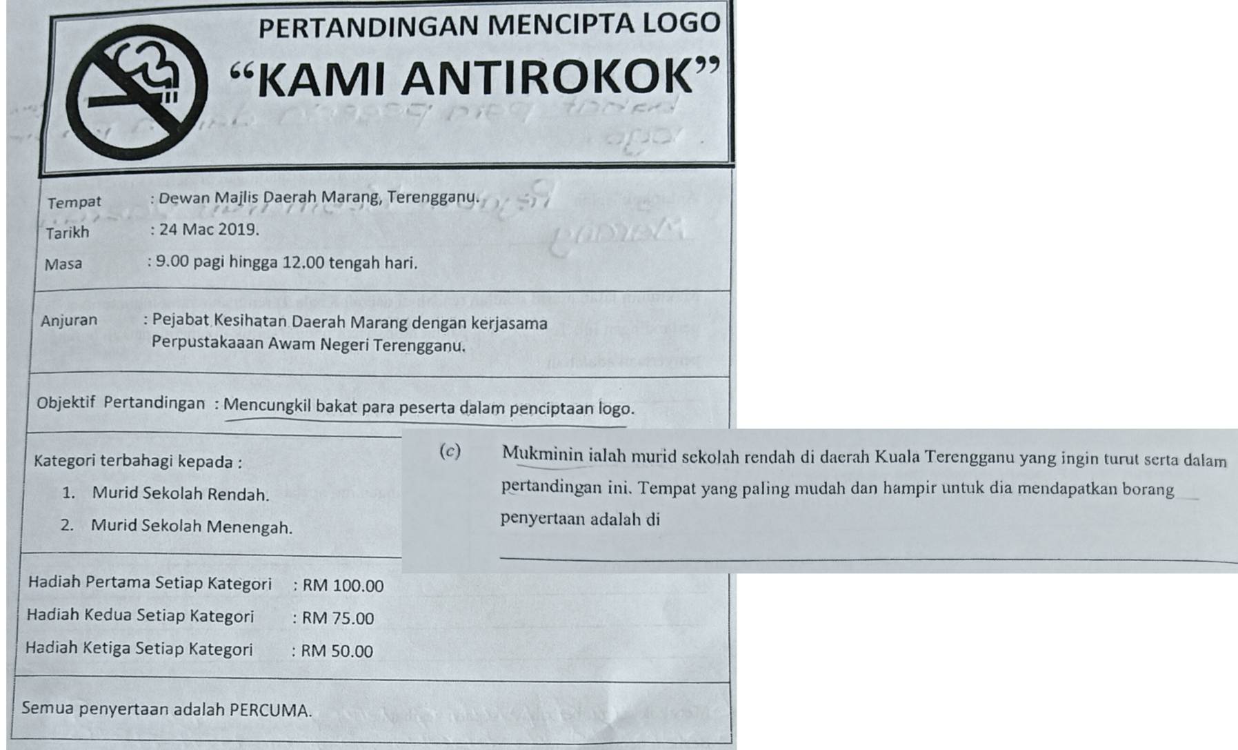 PERTANDINGAN MENCIPTA LOGO 
“KAMI ANTIROKOK” 
Tempat : Dewan Majlis Daerah Marang, Terengganu. 
Tarikh : 24 Mac 2019. 
Masa : 9.00 pagi hingga 12,00 tengah hari. 
Anjuran : Pejabat Kesihatan Daerah Marang dengan kerjasama 
Perpustakaaan Awam Negeri Terengganu. 
Objektif Pertandingan : Mencungkil bakat para peserta dalam penciptaan logo. 
Kategori terbahagi kepada : 
(c) Mukminin ialah murid sekolah rendah di daerah Kuala Terengganu yang ingin turut serta dalam 
1. Murid Sekolah Rendah. 
pertandingan ini. Tempat yang paling mudah dan hampir untuk dia mendapatkan borang 
2. Murid Sekolah Menengah. 
penyertaan adalah di 
Hadiah Pertama Setiap Kategori : RM 100.00
Hadiah Kedua Setiap Kategori : RM 75.00
Hadiah Ketiga Setiap Kategori : RM 50.00
Semua penyertaan adalah PERCUMA.