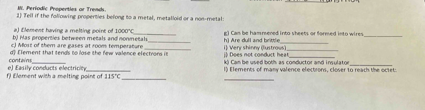 Periodic Properties or Trends. 
1) Tell if the following properties belong to a metal, metalloid or a non-metal: 
_ 
a) Element having a melting point of 1000°C _ g) Can be hammered into sheets or formed into wires 
_ 
b) Has properties between metals and nonmetals_ h) Are dull and brittle 
c) Most of them are gases at room temperature _i) Very shinny (lustrous)_ 
d) Element that tends to lose the few valence electrons it 
_ 
contains_ j) Does not conduct heat_ 
k) Can be used both as conductor and insulator 
e) Easily conducts electricity_ I) Elements of many valence electrons, closer to reach the octet: 
f) Element with a melting point of 115°C _ 
_