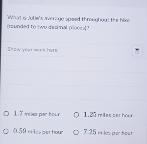 What is Julie's average speed throughout the hike
(rounded to two decimal places)?
Show your work here
1.7 miles per hour 1.25 miles per hour
0.59 miles per hour 7.25 miles per hour