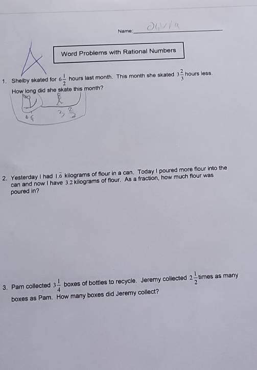 Name 
_ 
Word Problems with Rational Numbers 
1. Shelby skated for 6 1/2  (-3=∠ 4=∠ 3 hours last month. This month she skated 3 2/3  hours less. 
How long did she skate this month? 
4 
2. Yesterday I had 1.overline 6 kilograms of flour in a can. Today I poured more flour into the 
can and now I have 3.2 kilograms of flour. As a fraction, how much flour was 
poured in? 
3. Pam collected 3 1/4  boxes of bottles to recycle. Jeremy collected 2 1/2  times as many 
boxes as Pam. How many boxes did Jeremy collect?