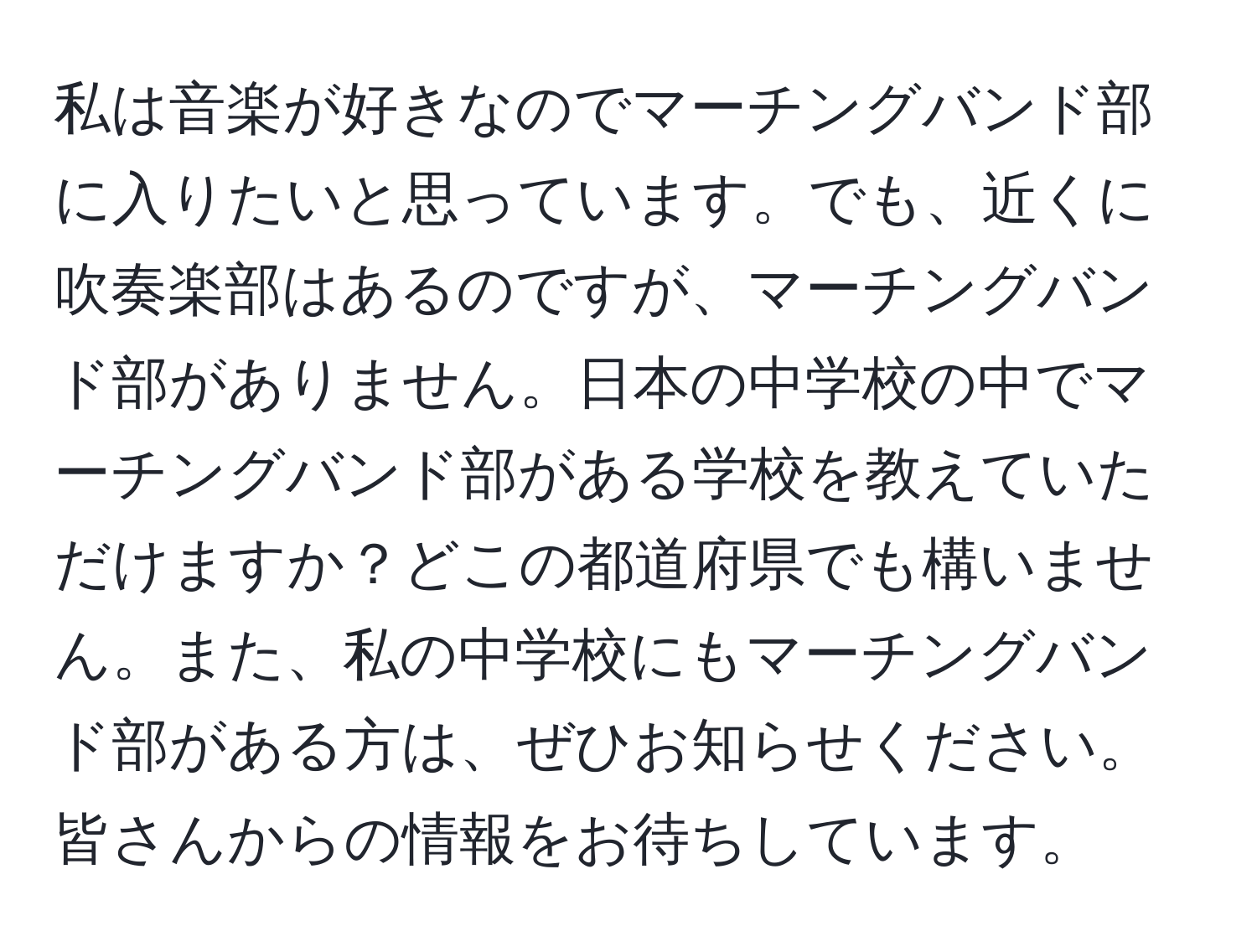 私は音楽が好きなのでマーチングバンド部に入りたいと思っています。でも、近くに吹奏楽部はあるのですが、マーチングバンド部がありません。日本の中学校の中でマーチングバンド部がある学校を教えていただけますか？どこの都道府県でも構いません。また、私の中学校にもマーチングバンド部がある方は、ぜひお知らせください。皆さんからの情報をお待ちしています。