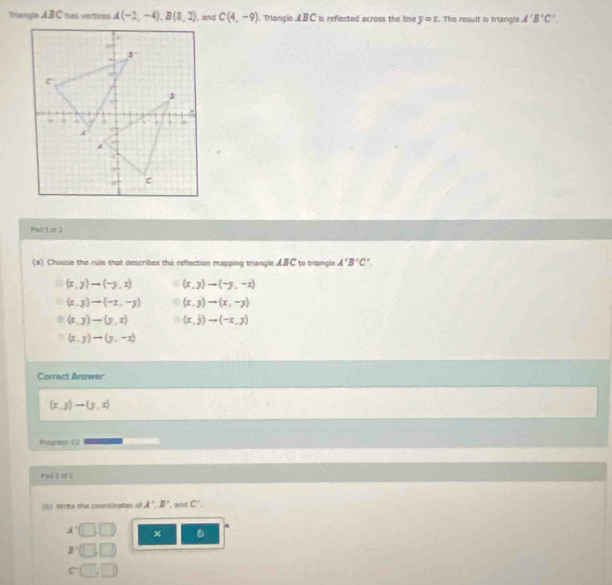 Tranglia ABC has vertices A(-2,-4),B(8,2) , and C(4,-9). Triangle ABC is reflected across the line y=x. The result is triangle A'B'C'.
Past 1 of 2
(a) Choose the rule that describes the reflection mapping triangle £B C to triangle A'B'C'.
(x,y)to (-y,x) (x,y)to (-y,-x)
(x,y)to (-x,-y) (x,y)to (x,-y)
(x,y)to (y,x) (x,j)to (-x,y)
(x,y)to (y,-x)
Correct Answer:
(x,y)to (y,x)
Progress 12
Fart 2 of 2
(b) Write the coorsinates of A',B' , and C'.
A'
6
B'
c^