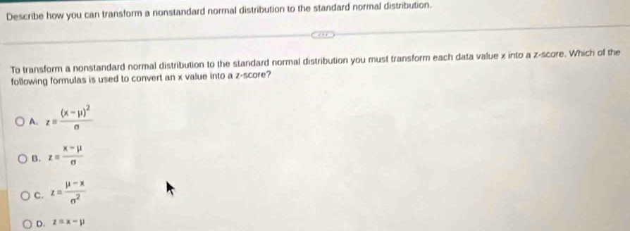 Describe how you can transform a nonstandard normal distribution to the standard normal distribution.
To transform a nonstandard normal distribution to the standard normal distribution you must transform each data value x into a z-score. Which of the
following formulas is used to convert an x value into a z-score?
A. z=frac (x-mu )^2sigma 
B. z= (x-mu )/sigma  
C. z= (mu -x)/sigma^2 
D. z=x-mu