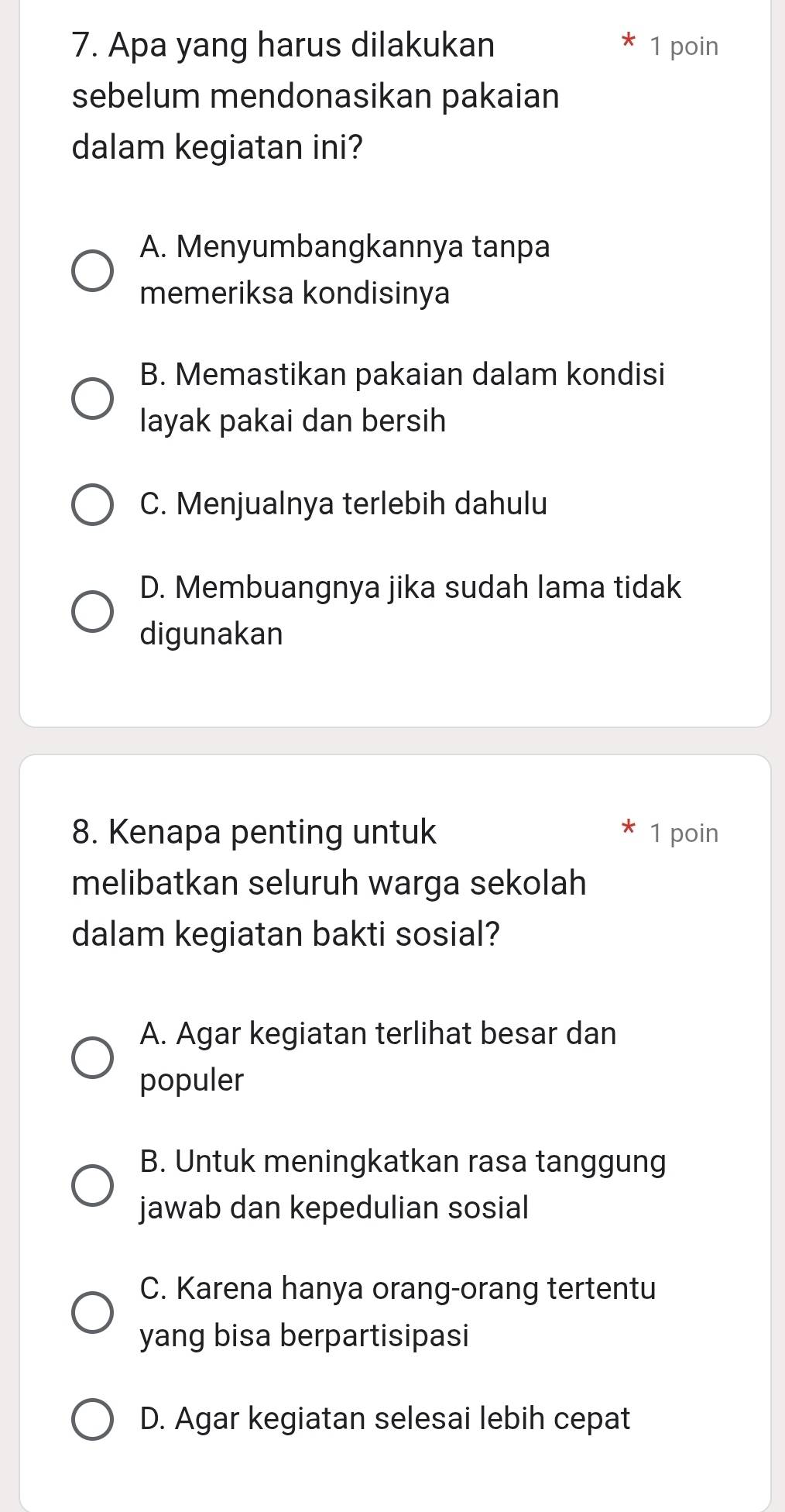 Apa yang harus dilakukan 1 poin
sebelum mendonasikan pakaian
dalam kegiatan ini?
A. Menyumbangkannya tanpa
memeriksa kondisinya
B. Memastikan pakaian dalam kondisi
layak pakai dan bersih
C. Menjualnya terlebih dahulu
D. Membuangnya jika sudah lama tidak
digunakan
8. Kenapa penting untuk 1 poin
melibatkan seluruh warga sekolah
dalam kegiatan bakti sosial?
A. Agar kegiatan terlihat besar dan
populer
B. Untuk meningkatkan rasa tanggung
jawab dan kepedulian sosial
C. Karena hanya orang-orang tertentu
yang bisa berpartisipasi
D. Agar kegiatan selesai lebih cepat