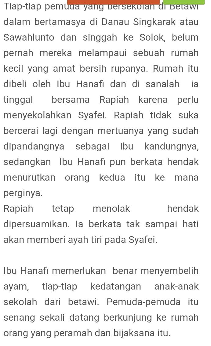 Tiap-tiap pemuda yang bersekolan di Betaw 
dalam bertamasya di Danau Singkarak atau 
Sawahlunto dan singgah ke Solok, belum 
pernah mereka melampaui sebuah rumah 
kecil yang amat bersih rupanya. Rumah itu 
dibeli oleh Ibu Hanafı dan di sanalah ia 
tinggal bersama Rapiah karena perlu 
menyekolahkan Syafei. Rapiah tidak suka 
bercerai lagi dengan mertuanya yang sudah 
dipandangnya sebagai ibu kandungnya, 
sedangkan Ibu Hanafı pun berkata hendak 
menurutkan orang kedua itu ke mana 
perginya. 
Rapiah tetap menolak hendak 
dipersuamikan. Ia berkata tak sampai hati 
akan memberi ayah tiri pada Syafei. 
Ibu Hanafı memerlukan benar menyembelih 
ayam, tiap-tiap kedatangan anak-anak 
sekolah dari betawi. Pemuda-pemuda itu 
senang sekali datang berkunjung ke rumah 
orang yang peramah dan bijaksana itu.