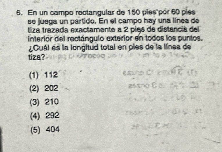 En un campo rectangular de 150 pies por 60 pies
se juega un partido. En el campo hay una línea de
tiza trazada exactamente a 2 pies de distancia del
interior del rectángulo exterior en todos los puntos.
¿Cuál es la longitud total en pies de la línea de
tiza?
(1) 112
(2) 202
(3) 210
(4) 292
(5) 404