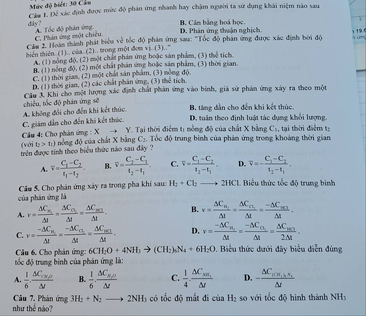 Mức độ biết: 30 Câu
Câu 1. Để xác định được mức độ phản ứng nhanh hay chậm người ta sử dụng khái niệm nào sau
đây? B. Cân bằng hoá học.
2
A. Tốc độ phản ứng.
C. Phản ứng một chiều.
D. Phản ứng thuận nghịch.
Câu 2. Hoàn thành phát biểu về tốc độ phản ứng sau: "Tốc độ phản ứng được xác định bởi độ
n ứng
biển thiên..(1).. của..(2).. trong một đơn vị..(3)..' 1 19.6
A. (1) nồng độ, (2) một chất phản ứng hoặc sản phẩm, (3) thể tích.
B. (1) nồng độ, (2) một chất phản ứng hoặc sản phẩm, (3) thời gian.
C. (1) thời gian, (2) một chất sản phẩm, (3) nồng độ.
D. (1) thời gian, (2) các chất phản ứng, (3) thể tích.
Câu 3. Khi cho một lượng xác định chất phản ứng vào bình, giả sử phản ứng xảy ra theo một
chiều, tốc độ phản ứng sẽ
A. không đổi cho đến khi kết thúc. B. tăng dần cho đến khi kết thúc.
C. giảm dần cho đến khi kết thúc.
D. tuân theo định luật tác dụng khối lượng.
*  Câu 4: Cho phản ứng : X Y. Tại thời điểm tị nồng độ của chất X bằng C_1 , tại thời điểm t_2
(với t_2>t_1) nồng độ của chất X bằng C_2. Tốc độ trung bình của phản ứng trong khoảng thời gian
trên được tính theo biểu thức nào sau đây ?
A. overline v=frac C_1-C_2t_1-t_2. B. overline v=frac C_2-C_1t_2-t_1. C. overline v=frac C_1-C_2t_2-t_1. D. overline v=-frac C_1-C_2t_2-t_1.
Câu 5. Cho phản ứng xảy ra trong pha khí sau: H_2+Cl_2to 2HC 1. Biểu thức tốc độ trung bình
của phản ứng là
A. v=frac △ C_H_2△ t=frac △ C_C_2△ t=frac △ C_HCl△ t. B. v=frac △ C_H_2△ t=frac △ C_C_2△ t=frac -△ C_HCI△ t.
C. v=frac -△ C_H_2△ t=frac -△ C_C_2△ t=frac △ C_HCI△ t.
D. v=frac -△ C_H_2△ t=frac -△ C_C_1△ t=frac △ C_HCI2△ t.
Câu 6. Cho phản ứng: 6CH_2O+4NH_3to (CH_2)_6N_4+6H_2O. Biểu thức dưới đây biểu diễn đúng
tốc độ trung bình của phản ứng là:
A.  1/6 · frac △ C_CH_2O△ t B.  1/6 · frac △ C_H_2O△ t  1/4 · frac △ C_NH_3△ t D. -frac △ C_(CH_2)_6N_4△ t
C.
Câu 7. Phản ứng 3H_2+N_2to 2NH_3 có tốc độ mất đi của H_2 so với tốc độ hình thành NH_3
như thế nào?