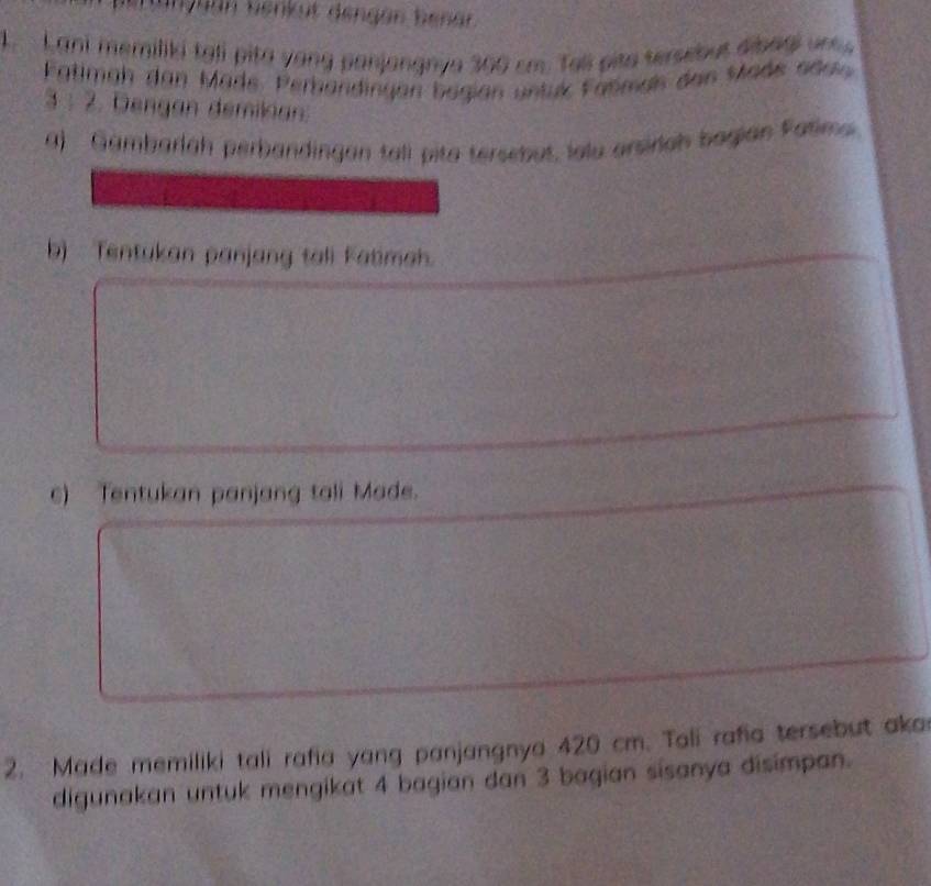 Hurguán benkut dengán benar 
1. Lani memiliki tali pita yong panjangnya 300 cm. Tell pito tersebut dibagi une. 
Fatimah dan Made. Perbandingen bagian untuk Faömals des Made adan
3 : 2. Dengan demikian: 
a) Gambarlah perbandingan tall pita tersebut, lolu arsirlah bagian Fatima 
b) Tentukan panjang tali Fatimah. 
c) Tentukan panjang tali Made. 
2. Made memiliki tali rafia yang panjangnya 420 cm. Tali rafia tersebut aka 
digunakan untuk mengikat 4 bagian dan 3 bagian sisanya disimpan.