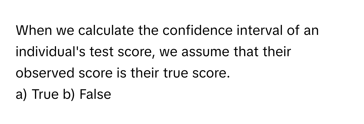 When we calculate the confidence interval of an individual's test score, we assume that their observed score is their true score.

a) True b) False