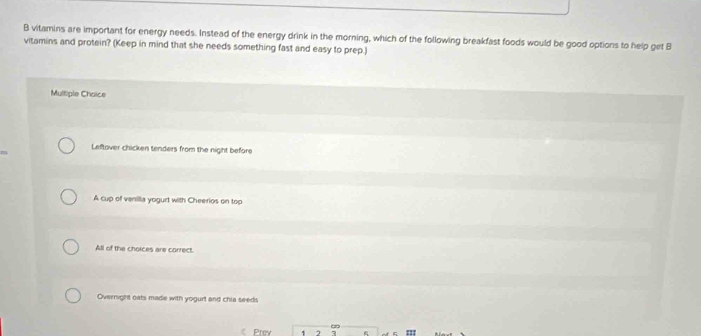vitamins are important for energy needs. Instead of the energy drink in the morning, which of the following breakfast foods would be good options to help get B
vitamins and protein? (Keep in mind that she needs something fast and easy to prep.)
Multiple Choice
Leftover chicken tenders from the night before
A cup of vanilla yogurt with Cheerios on top
All of the choices are correct.
Overnight oats made with yogurt and chia seeds
Prev 1 2 :