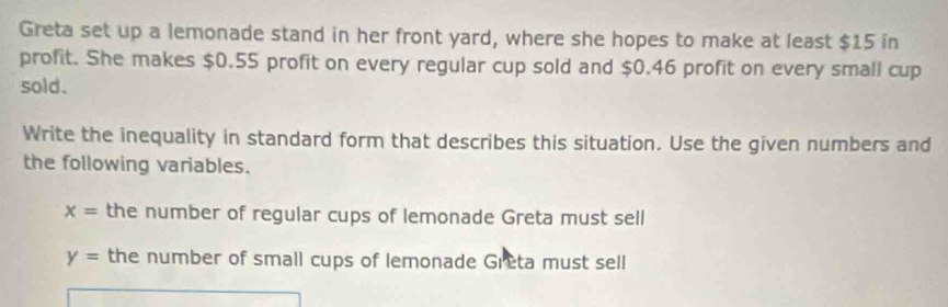 Greta set up a lemonade stand in her front yard, where she hopes to make at least $15 in
profit. She makes $0.55 profit on every regular cup sold and $0.46 profit on every small cup
sold.
Write the inequality in standard form that describes this situation. Use the given numbers and
the following variables.
x= the number of regular cups of lemonade Greta must sell
y= the number of small cups of lemonade Greta must sell