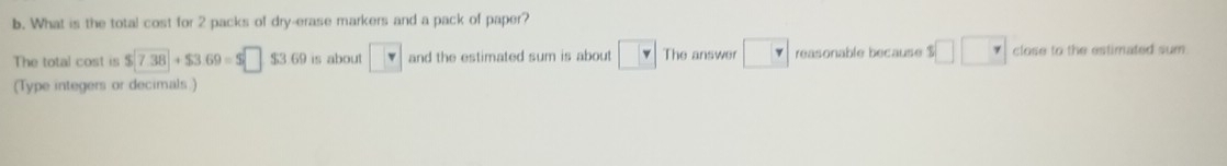 What is the total cost for 2 packs of dry-erase markers and a pack of paper? 
The total cost is $□ 7.38+$3.69=$□ $3.69 is about □ and the estimated sum is about □ The answer □ reasonable because $□ □ close to the estimated sum . 
(Type integers or decimals.)