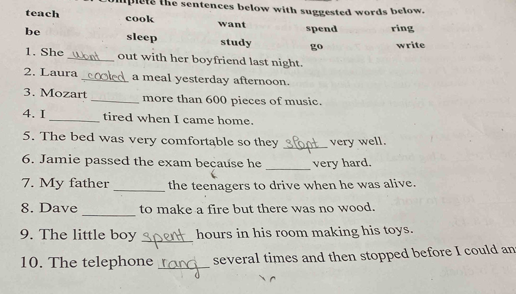 mplete the sentences below with suggested words below. 
teach cook 
want spend ring 
be sleep study go 
write 
1. She _out with her boyfriend last night. 
2. Laura _a meal yesterday afternoon. 
3. Mozart _more than 600 pieces of music. 
4. I _tired when I came home. 
5. The bed was very comfortable so they _very well. 
6. Jamie passed the exam because he _very hard. 
7. My father _the teenagers to drive when he was alive. 
_ 
8. Dave to make a fire but there was no wood. 
9. The little boy _hours in his room making his toys. 
10. The telephone _several times and then stopped before I could an