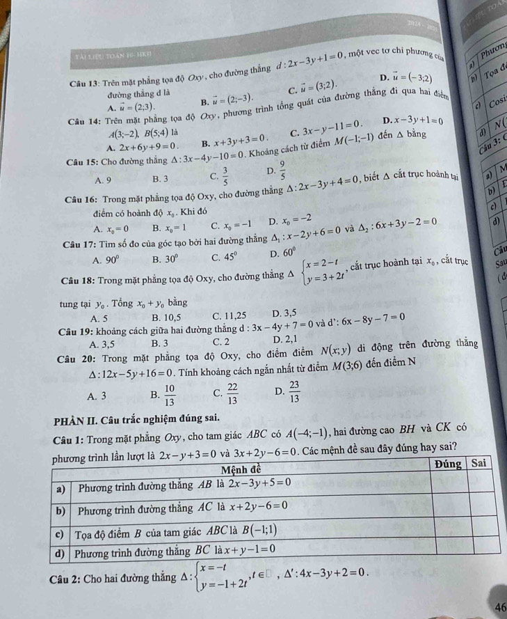 tài Liệu toàn C=110 4
v , cho đường thẳng d:2x-3y+1=0 một vec tơ chi phương của Phươn
Câu 13: Trên mặt phẳng tọa I0Ox
D. vector u=(-3;2) Tọa đe
đường thẳng d là
A. vector u=(2;3). B. vector u=(2;-3). C. vector u=(3;2).
c) Cosi
Câu 14: Trên mặt phẳng tọa diOxy , phương trình tổng quát của đường thẳng đi qua hai điểm
D. x-3y+1=0
A(3;-2),B(5;4) là
A. 2x+6y+9=0. B. x+3y+3=0. C. 3x-y-11=0. đến △ bing d) N(
Câu 15: Cho đường thắng △ :3x-4y-10=0. Khoảng cách từ điểm M(-1;-1)
Câu 3:
A. 9 B. 3 C.  3/5  D.  9/5 
Câu 16: Trong mặt phẳng tọa độ Oxy, cho đường thẳng △ :2x-3y+4=0 , biết △ cắt trục hoành tại a) M
b)
điểm có hoành độ x_0. Khi đó c)
A. x_0=0 B. x_0=1 C. x_0=-1 D. x_o=-2
Câu 17: Tìm số đo của góc tạo bởi hai đường thẳng △ _1:x-2y+6=0 và △ _2:6x+3y-2=0 d)
A. 90° B. 30° C. 45° D. 60°
Câu
Câu 18: Trong mặt phẳng tọa độ Oxy, cho đường thắng Delta beginarrayl x=2-t y=3+2tendarray. , cắt trục hoành tại x_0 , cắt trục Sau
(đ
tung tại y_0. Tổng x_0+y_0 bằng
A. 5 B. 10,5 C. 11,25 D. 3,5
Câu 19: khoảng cách giữa hai đường thắng d : 3x-4y+7=0 và d':6x-8y-7=0
A. 3,5 B. 3 C. 2 D. 2,1
Câu 20: Trong mặt phẳng tọa độ Oxy, cho điểm điểm N(x;y) di động trên đường thắng
△ :12x-5y+16=0. Tính khoảng cách ngắn nhất từ điểm M(3;6) đến điềm N
A. 3 B.  10/13  C.  22/13  D.  23/13 
PHÀN II. Câu trắc nghiệm đúng sai.
Câu 1: Trong mặt phẳng Oxy, cho tam giác ABC có A(-4;-1) , hai đường cao BH và CK có
và 3x+2y-6=0. Các mệnh đề sau đây đúng hay sai?
Câu 2: Cho hai đường thẳng △ :beginarrayl x=-t y=-1+2tendarray. ,t∈ □ ,△ ':4x-3y+2=0.
46