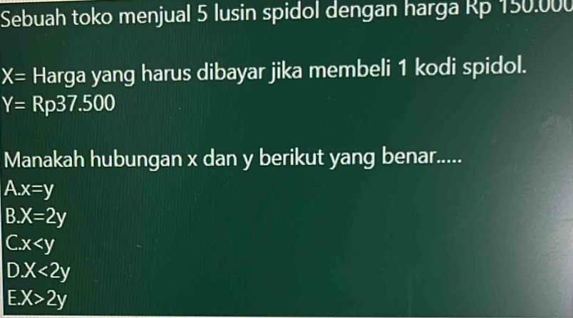 Sebuah toko menjual 5 lusin spidol dengan harga Rp 150.000
X= Harga yang harus dibayar jika membeli 1 kodi spidol.
Y=Rp37.500
Manakah hubungan x dan y berikut yang benar.....
A. x=y
B. X=2y
C. x
D. X<2y</tex>
E. X>2y