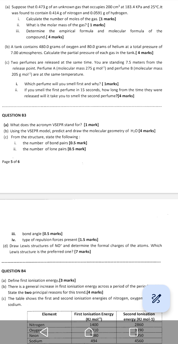 Suppose that 0.473 g of an unknown gas that occupies 200cm^3 at 183.4KP a and 25°C.It
was found to contain 0.414 g of nitrogen and 0.0591 g of hydrogen.
i. Calculate the number of moles of the gas. [1 marks]
ii. What is the molar mass of the gas? [ 1 marks]
iii. Determine the empirical formula and molecular formula of the
compound.[ 4 marks]
(b) A tank contains 480.0 grams of oxygen and 80.0 grams of helium at a total pressure of
7.00 atmospheres. Calculate the partial pressure of each gas in the tank.[ 4 marks]
(c) Two perfumes are released at the same time. You are standing 7.5 meters from the
release point. Perfume A (molecular mass 275gmol^(-1)) and perfume B (molecular mass
205 g m 01^(-1)) ) are at the same temperature.
i. Which perfume will you smell first and why? [ 1marks]
ii. If you smell the first perfume in 15 seconds, how long from the time they were
released will it take you to smell the second perfume?[4 marks]
QUESTION B3
(a) What does the acronym VSEPR stand for? [1 mark]
(b) Using the VSEPR model, predict and draw the molecular geometry of H_2O [4 marks]
(c) From the structure, state the following :
i. the number of bond pairs [0.5 mark]
ii. the number of lone pairs [0.5 mark]
Page 5 of 6
iii. bond angle [0.5 marks]
iv. type of repulsion forces present [1.5 marks]
(d) Draw Lewis structures of NO^+ and determine the formal charges of the atoms. Which
Lewis structure is the preferred one? [7 marks]
__
QUESTION B4
(a) Define first ionisation energy.[3 marks]
(b) There is a general increase in first ionisation energy across a period of the perio
State the two principal reasons for this trend.[4 marks]
(c) The table shows the first and second ionisation energies of nitrogen, oxygen 
sodium.