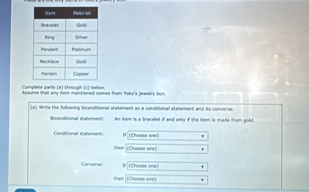 Complete parts (a) through (c) below. 
Assume that any item mentioned comes from Yoko's jewelry box. 
(a) Write the following biconditional statement as a conditional statement and its converse. 
Biconditional statement: An item is a bracelet if and only if the item is made from gold. 
Conditional statement: If (Choose one) 
then (Choose one) 
Converse: If (Choose one) 
then (Choose one)