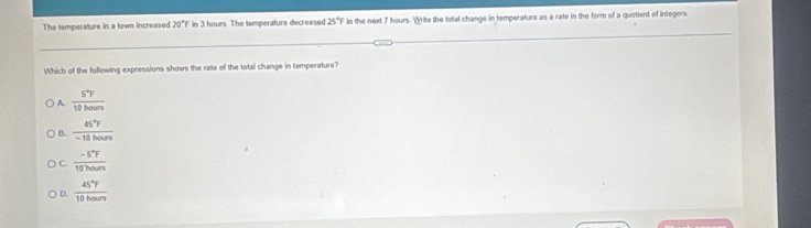 The temperature in a town increased 20°F in 3 hours. The temperature decreased 25°F in the next 7 hours. Write the total change in temperature as a rate in the form of a quotient of integers.
Which of the following expressions shows the rate of the total change in temperature?
) A.  S^4F/10hours 
B.  45°F/-10hours 
C.  (-S°F)/10hours 
D.  45°F/10hours 