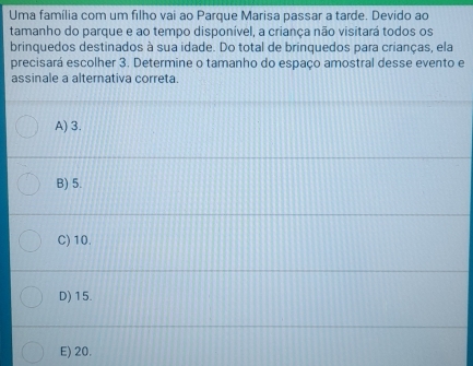 Uma família com um filho vai ao Parque Marisa passar a tarde. Devido ao
tamanho do parque e ao tempo disponível, a criança não visitará todos os
brinquedos destinados à sua idade. Do total de brinquedos para crianças, ela
precisará escolher 3. Determine o tamanho do espaço amostral desse evento e
assinale a alternativa correta.
A) 3.
B) 5.
C) 10.
D) 15.
E) 20.