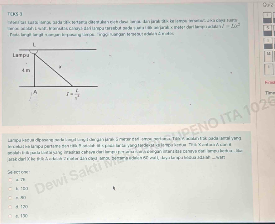 Quíz
TEKS 3
i
Intensitas suatu lampu pada titik tertentu ditentukan oleh daya lampu dan jarak titik ke lampu tersebut. Jika daya suatu
lampu adalah L watt. Intensitas cahaya dari lampu tersebut pada suatu titik berjarak x meter dari lampu adalah I=L/x^2 5
. Pada langit langit ruangan terpasang lampu. Tinggi ruangan tersebut adalah 4 meter.
i
L
Lampu
14
4 m ×
Finis
A I= L/x^2 
Time
Lampu kedua dipasang pada langit langit dengan jarak 5 meter dari lampu pertama. Titik A adalah titik pada lantai yang
terdekat ke lampu pertama dan titik B adalah titik pada lantai yang terdekat ke lampu kedua. Titik X antara A dan B
adalah titik pada lantai yang intesitas cahaya dari lampu pertama sama dengan intensitas cahaya dari lampu kedua. Jika
jarak dari X ke titik A adalah 2 meter dan daya lampu pertama adalah 60 watt, daya lampu kedua adalah .... watt
Select one:
a. 75
b. 100
c. 80
d. 120
e. 130