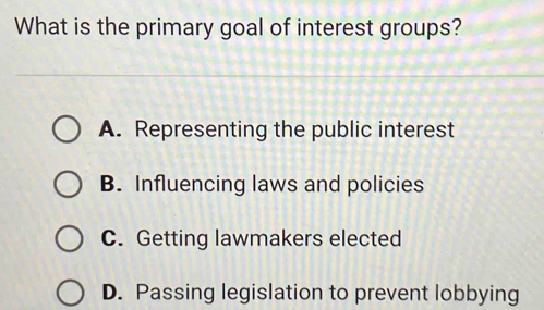 What is the primary goal of interest groups?
A. Representing the public interest
B. Influencing laws and policies
C. Getting lawmakers elected
D. Passing legislation to prevent lobbying