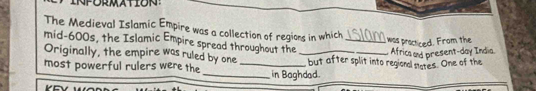 The Medieval Islamic Empire was a collection of regions in which_ 
was practiced. From the 
mid-600s, the Islamic Empire spread throughout the 
Africa and present-day India. 
Originally, the empire was ruled by one _but after split into regional states. One of the 
most powerful rulers were the_ 
_in Baghdad.