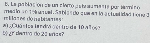 La población de un cierto país aumenta por término 
medio un 1% anual. Sabiendo que en la actualidad tiene 3
millones de habitantes: 
a) ¿Cuántos tendrá dentro de 10 años? 
b) ¿Y dentro de 20 años?