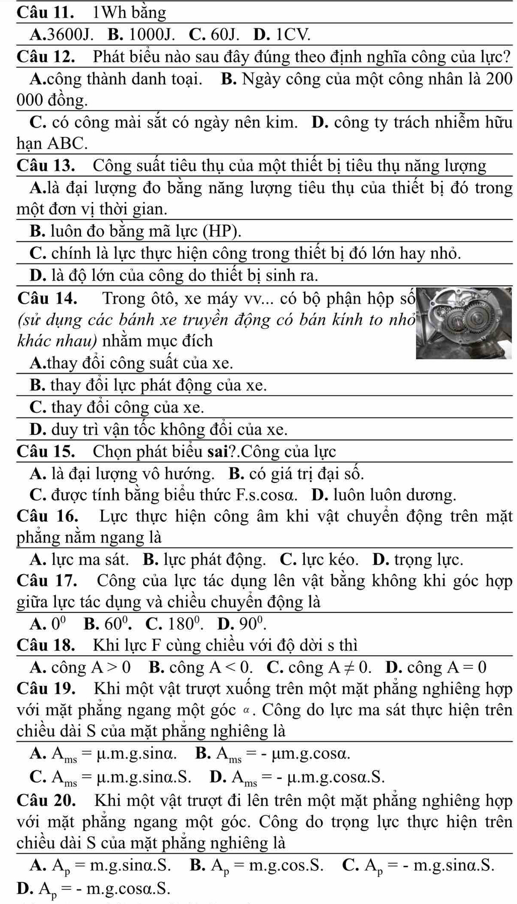 1Wh bằng
A.3600J. B. 1000J. C. 60J. D. 1CV
Câu 12. Phát biểu nào sau đây đúng theo định nghĩa công của lực?
A.công thành danh toại. B. Ngày công của một công nhân là 200
000 đồng.
C. có công mài sắt có ngày nên kim. D. công ty trách nhiễm hữu
hạn ABC.
Câu 13. Công suất tiêu thụ của một thiết bị tiêu thụ năng lượng
A.là đại lượng đo bằng năng lượng tiêu thụ của thiết bị đó trong
một đơn vị thời gian.
B. luôn đo bằng mã lực (HP).
C. chính là lực thực hiện công trong thiết bị đó lớn hay nhỏ.
D. là độ lớn của công do thiết bị sinh ra.
Câu 14. Trong ôtô, xe máy vv... có bộ phận hộp số
(sử dụng các bánh xe truyền động có bán kinh to nhỏ
khác nhau) nhằm mục đích
A.thay đổi công suất của xe.
B. thay đổi lực phát động của xe.
C. thay đổi công của xe.
D. duy trì vận tốc không đổi của xe.
Câu 15. Chọn phát biểu sai?.Công của lực
A. là đại lượng vô hướng. B. có giá trị đại số.
C. được tính bằng biểu thức F.s.cosa. D. luôn luôn dương.
Câu 16. Lực thực hiện công âm khi vật chuyền động trên mặt
phẳng nằm ngang là
A. lực ma sát. B. lực phát động. C. lực kéo. D. trọng lực.
Câu 17. Công của lực tác dụng lên vật bằng không khi góc hợp
giữa lực tác dụng và chiều chuyển động là
A. 0^0 B. 60^0. C. 180°. D. 90^0.
Câu 18. Khi lực F cùng chiều với độ dời s thì
A. công A>0 B. công A<0</tex> . C. công A!= 0.D. công A=0
Câu 19. Khi một vật trượt xuống trên một mặt phẳng nghiêng hợp
với mặt phẳng ngang một góc «. Công do lực ma sát thực hiện trên
chiều dài S của mặt phẳng nghiêng là
A. A_ms=mu .m.g.sin alpha . B. A_ms=-mu m.g.cos alpha .
C. A_ms=mu .m.g.sin alpha .S. D. A_ms=-mu .m.g.cos alpha .S.
Câu 20. Khi một vật trượt đi lên trên một mặt phẳng nghiêng hợp
với mặt phẳng ngang một góc. Công do trọng lực thực hiện trên
chiều dài S của mặt phẳng nghiêng là
A. A_p=m.g.sin alpha .S. B. A_p=m.g.cos .S. C. A_p=-m.g.sin alpha .S.
D. A_p=-m.g.cos alpha .S.