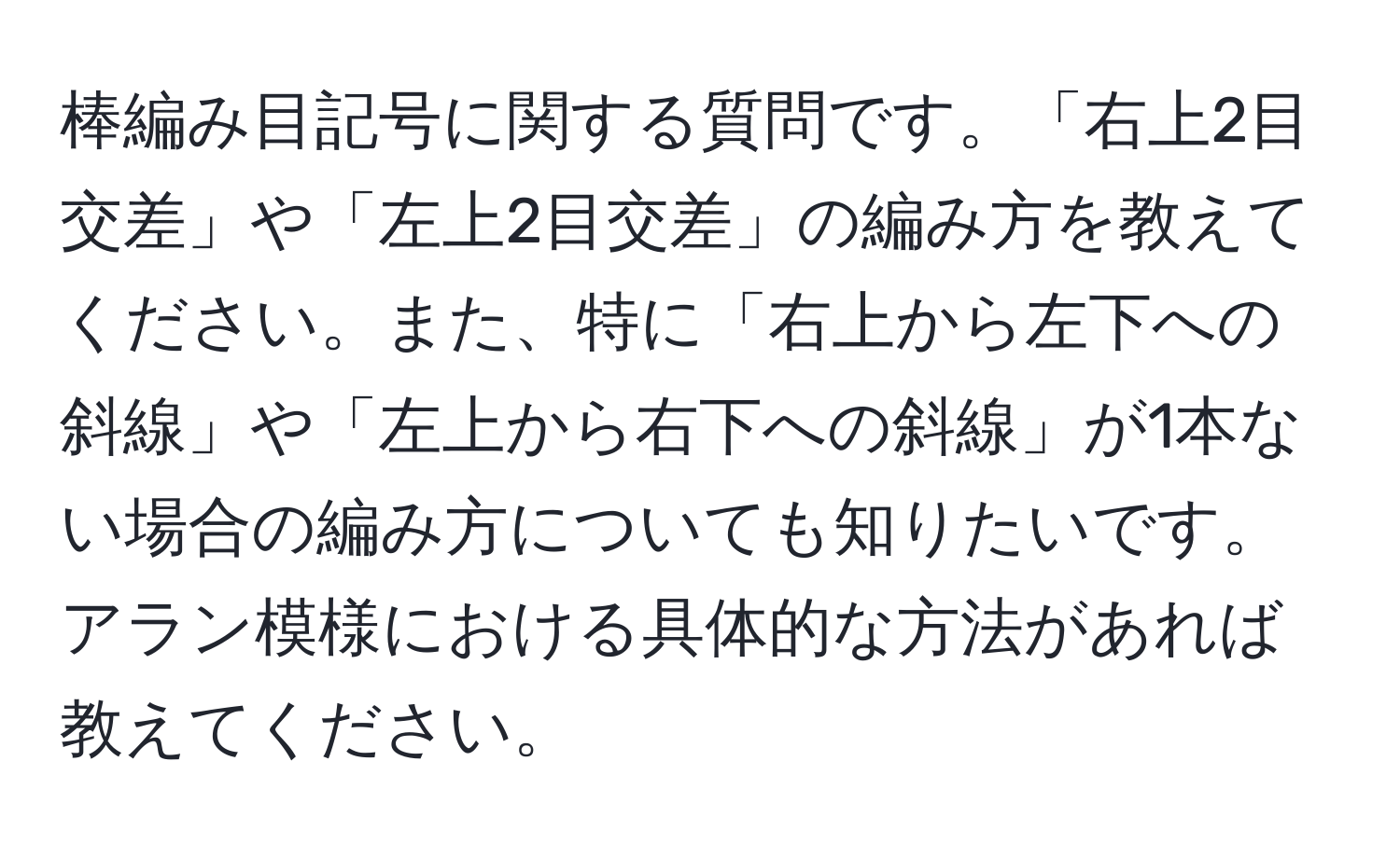 棒編み目記号に関する質問です。「右上2目交差」や「左上2目交差」の編み方を教えてください。また、特に「右上から左下への斜線」や「左上から右下への斜線」が1本ない場合の編み方についても知りたいです。アラン模様における具体的な方法があれば教えてください。