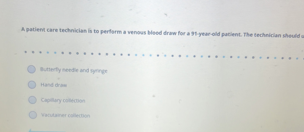 A patient care technician is to perform a venous blood draw for a 91-year-old patient. The technician should u
Butterfly needle and syringe
Hand draw
Capillary collection
Vacutainer collection