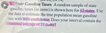 State Gasoline Taxes A random sample of state 
gasoline taxes (in cents) is shown here for 12 states. Use 
the data to estimate the true population mean gasoline 
tax with 90% confidence. Does your interval contain the 
national average of 21 cents?