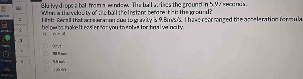 Blu Ivy drops a ball from a window. The ball strikes the ground in 5.97 seconds.
ourses What is the velocity of the ball the instant before it hit the ground?
1 Hint: Recall that acceleration due to gravity is 9.8m/s/s. I have rearranged the acceleration formula
alendar 2 below to make it easier for you to solve for final velocity.
v_f=v_i+at
3
Inbax 0 m/s
4 58.5 m/s
History 5 9.8 m/s
585 m/s
Mastery